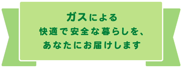 ガスによる快適で安全な暮らしを、あなたにお届けします