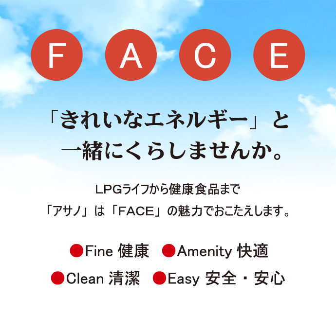 「きれいなエネルギー」と一緒にくらしませんか。LGPライフから健康食品まで「アサノ」は「FACE」の魅力でおこたえします。Fine 健康、Amenity 快適、Clean 清潔、Easy 安全・安心