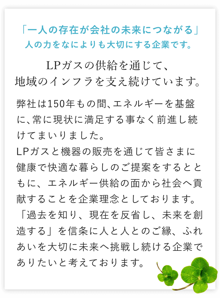 「一人の存在が会社の未来につながる」人の力をなによりも大切にする企業です。LPガスの供給を通じて、地域のインフラを支え続けています。弊社は150年もの間、エネルギー供給を基盤に、常に現状に満足する事なく前進し続けてまいりました。LPガスと機器の販売を通じて皆さまに健康で快適な暮らしのご提案をするとともに、エネルギー供給の面から社会へ貢献することを企業理念としております。「過去を知り、現在を反省し、未来を創造する」を信条に人と人とのご縁、ふれあいを大切に未来へ挑戦し続ける企業でありたいと考えております。