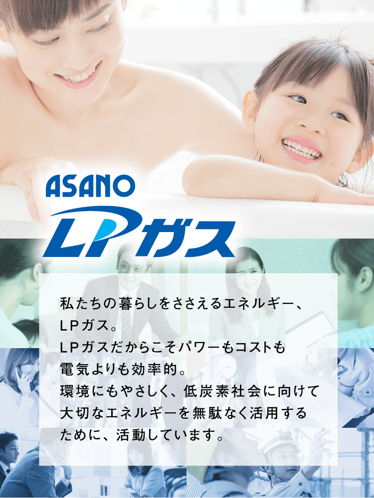 ASANO LPガス。私たちの暮らしをささえるエネルギー、LPガス。LPガスだからこそパワーもコストも電気よりも効率的。環境にもやさしく、低炭素社会に向けて大切なエネルギーを無駄なく活用するために、活動しています。